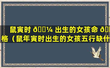 鼠寅时 🌼 出生的女孩命 🐯 格（鼠年寅时出生的女孩五行缺什么）